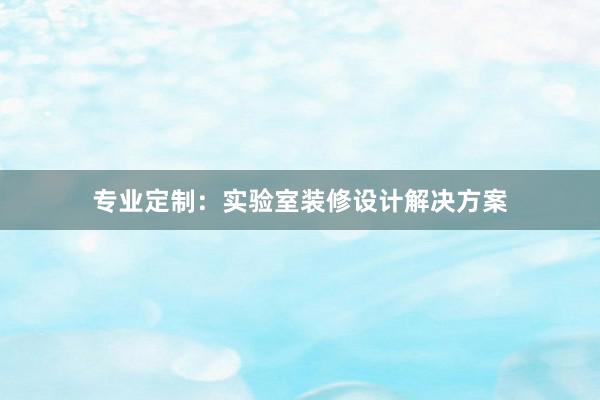 专业定制：实验室装修设计解决方案